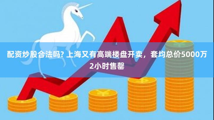 配资炒股合法吗? 上海又有高端楼盘开卖，套均总价5000万2小时售罄