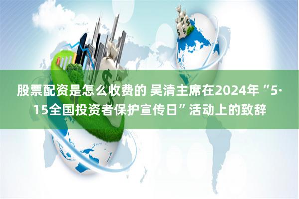 股票配资是怎么收费的 吴清主席在2024年“5·15全国投资者保护宣传日”活动上的致辞