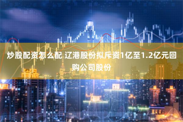 炒股配资怎么配 辽港股份拟斥资1亿至1.2亿元回购公司股份