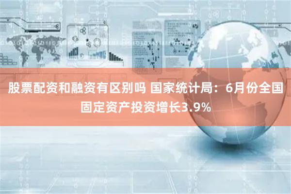 股票配资和融资有区别吗 国家统计局：6月份全国固定资产投资增长3.9%