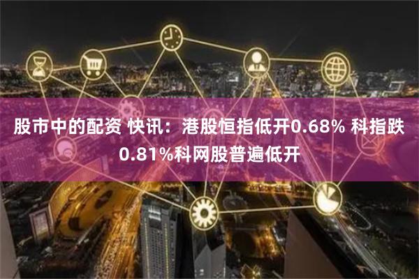 股市中的配资 快讯：港股恒指低开0.68% 科指跌0.81%科网股普遍低开