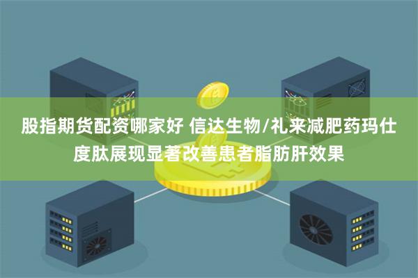 股指期货配资哪家好 信达生物/礼来减肥药玛仕度肽展现显著改善患者脂肪肝效果