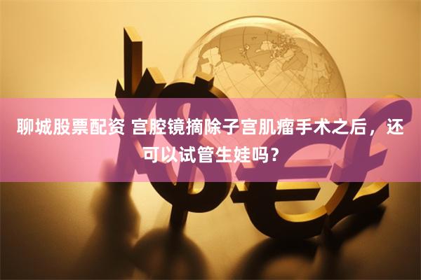 聊城股票配资 宫腔镜摘除子宫肌瘤手术之后，还可以试管生娃吗？