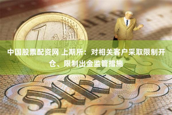 中国股票配资网 上期所：对相关客户采取限制开仓、限制出金监管措施