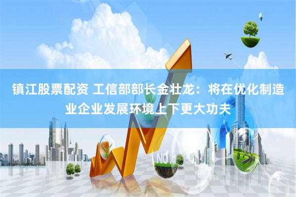 镇江股票配资 工信部部长金壮龙：将在优化制造业企业发展环境上下更大功夫