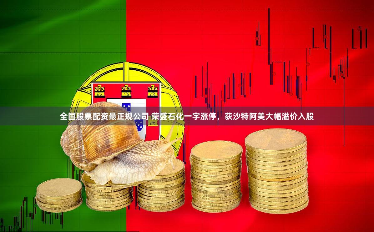全国股票配资最正规公司 荣盛石化一字涨停，获沙特阿美大幅溢价入股