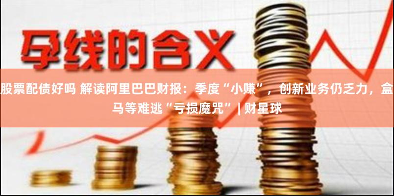 股票配债好吗 解读阿里巴巴财报：季度“小赚”，创新业务仍乏力，盒马等难逃“亏损魔咒” | 财星球