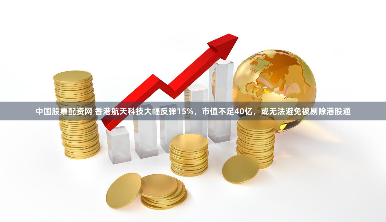 中国股票配资网 香港航天科技大幅反弹15%，市值不足40亿，或无法避免被剔除港股通