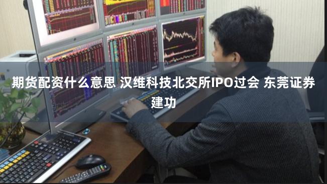 期货配资什么意思 汉维科技北交所IPO过会 东莞证券建功