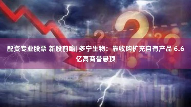 配资专业股票 新股前瞻| 多宁生物：靠收购扩充自有产品 6.6亿高商誉悬顶