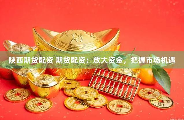 陕西期货配资 期货配资：放大资金，把握市场机遇