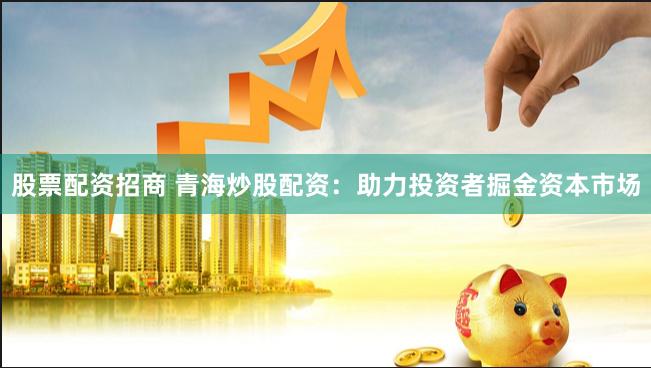股票配资招商 青海炒股配资：助力投资者掘金资本市场