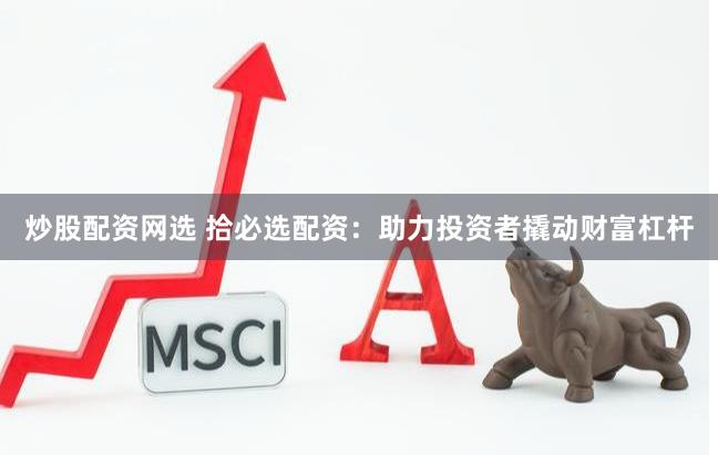 炒股配资网选 拾必选配资：助力投资者撬动财富杠杆