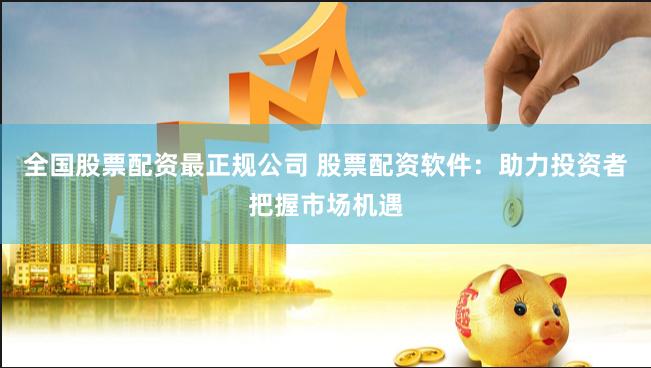 全国股票配资最正规公司 股票配资软件：助力投资者把握市场机遇