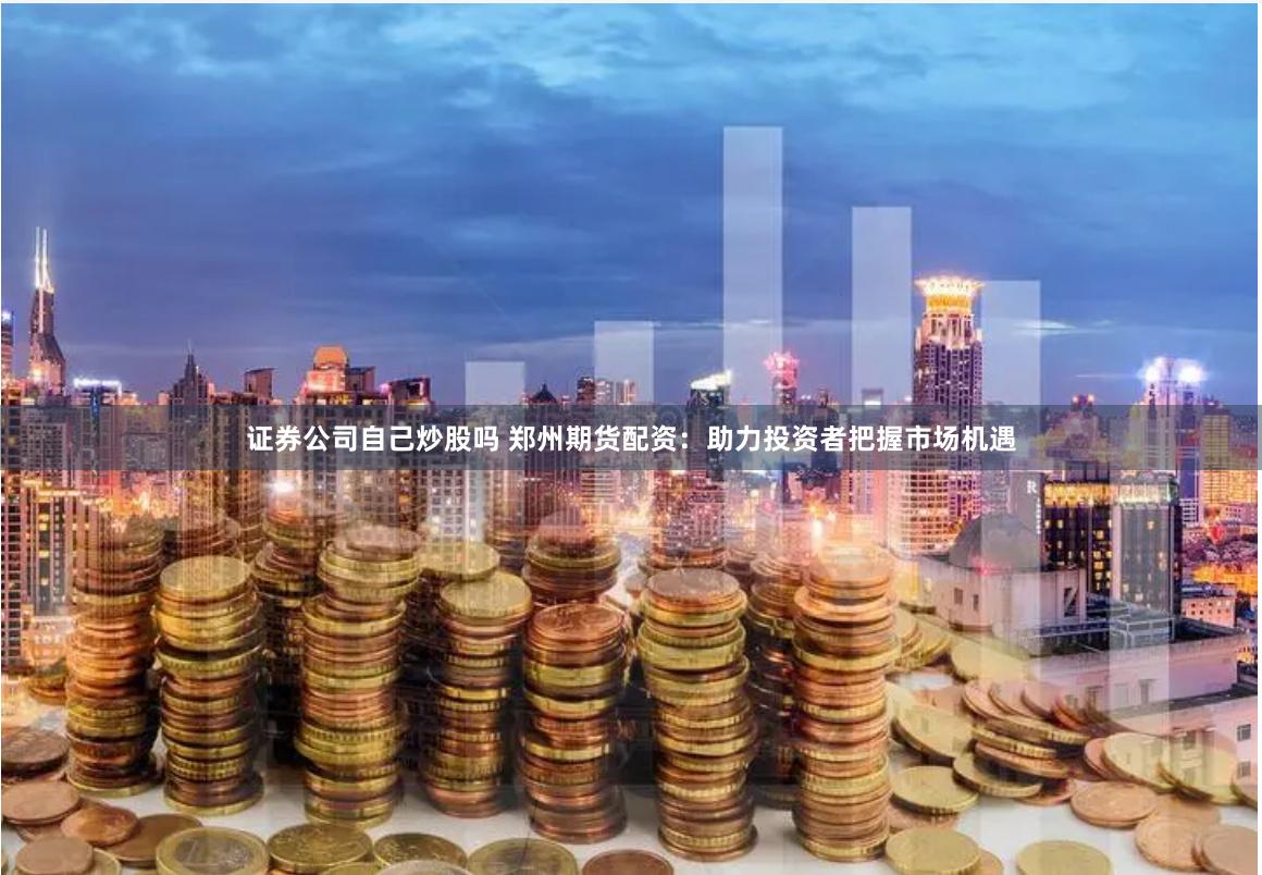 证券公司自己炒股吗 郑州期货配资：助力投资者把握市场机遇