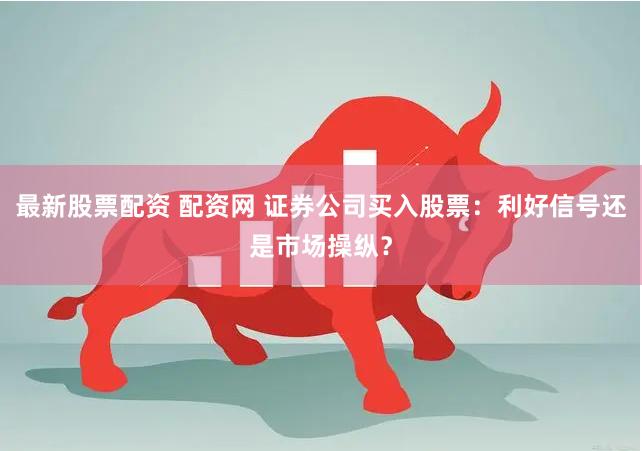 最新股票配资 配资网 证券公司买入股票：利好信号还是市场操纵？